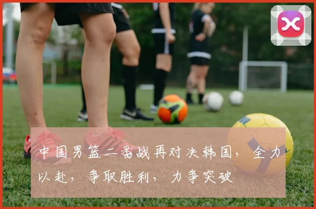 中国男篮二番战再对决韩国，全力以赴，争取胜利，力争突破