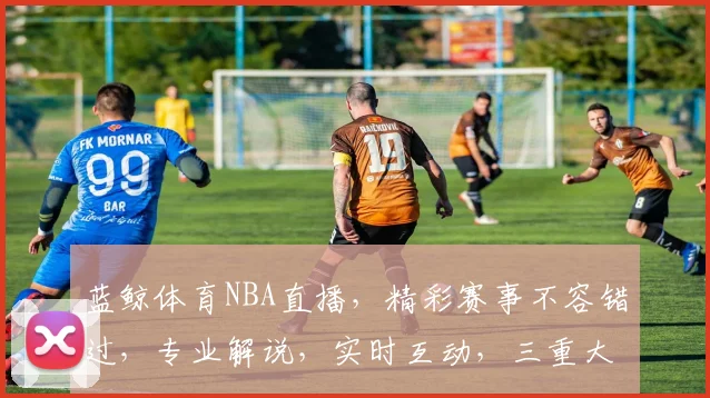 蓝鲸体育NBA直播，精彩赛事不容错过，专业解说，实时互动，三重大礼等你来