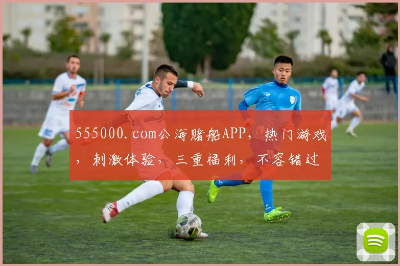 555000.com公海赌船APP，热门游戏，刺激体验，三重福利，不容错过