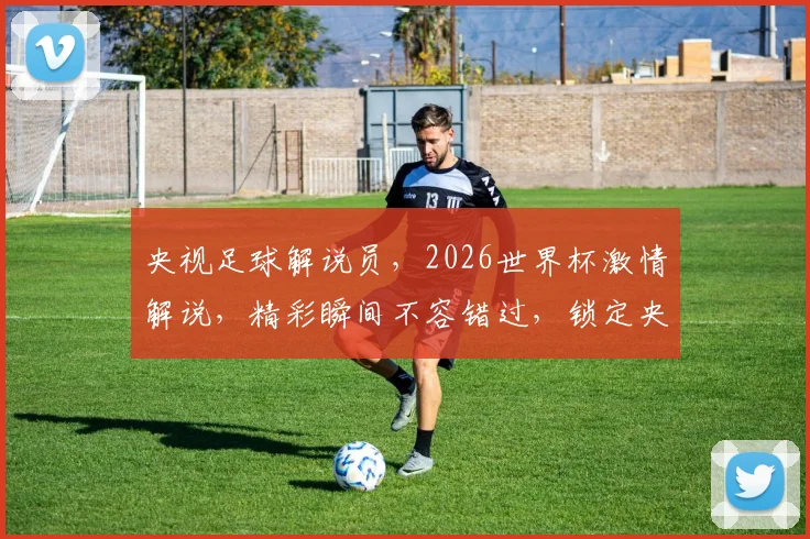 央视足球解说员，2026世界杯激情解说，精彩瞬间不容错过，锁定央视频道