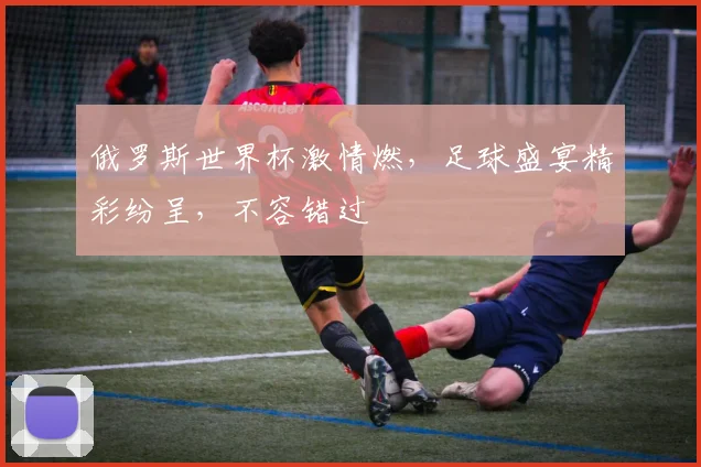俄罗斯世界杯激情燃，足球盛宴精彩纷呈，不容错过