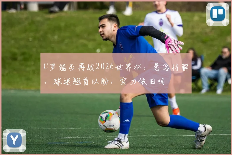 C罗能否再战2026世界杯，悬念待解，球迷翘首以盼，实力依旧吗