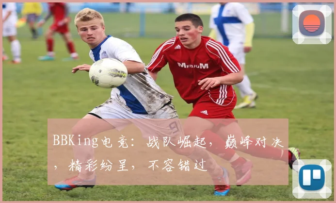 BBKing电竞：战队崛起，巅峰对决，精彩纷呈，不容错过