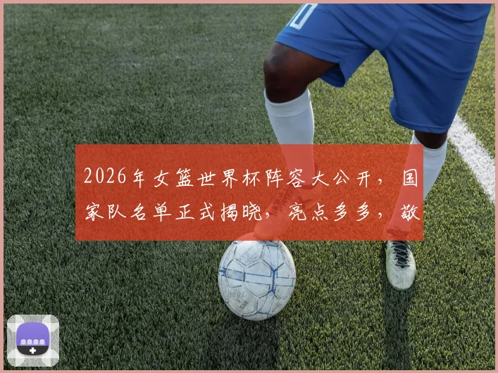 2026年女篮世界杯阵容大公开，国家队名单正式揭晓，亮点多多，敬请期待